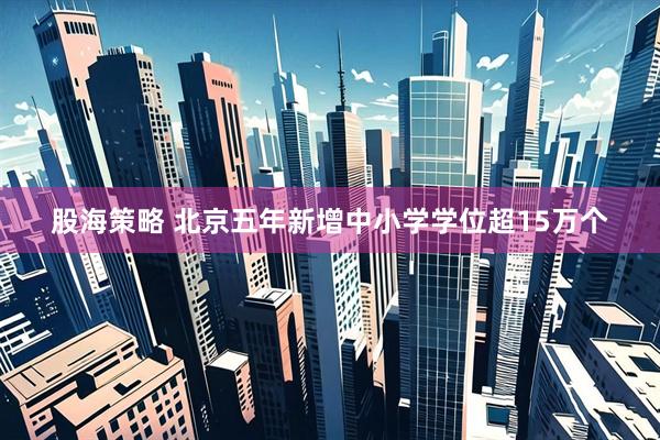 股海策略 北京五年新增中小学学位超15万个