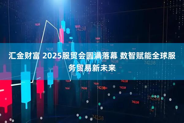 汇金财富 2025服贸会圆满落幕 数智赋能全球服务贸易新未来