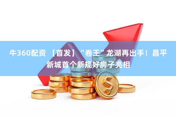 牛360配资 【首发】“卷王”龙湖再出手！昌平新城首个新规好房子亮相