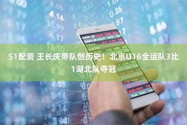 51配资 王长庆带队创历史！北京U16全运队3比1湖北队夺冠