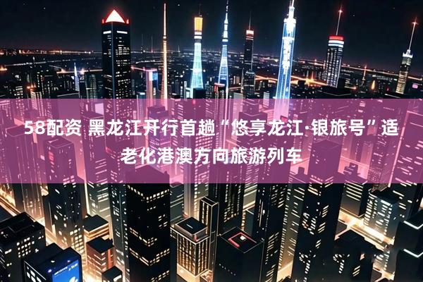58配资 黑龙江开行首趟“悠享龙江·银旅号”适老化港澳方向旅游列车
