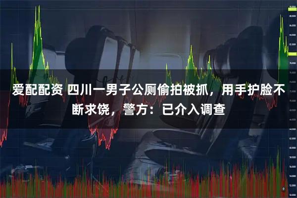 爱配配资 四川一男子公厕偷拍被抓，用手护脸不断求饶，警方：已介入调查