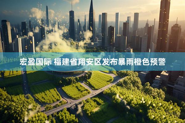 宏盈国际 福建省翔安区发布暴雨橙色预警