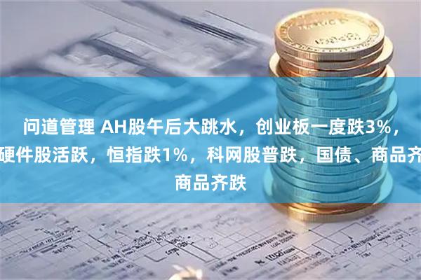 问道管理 AH股午后大跳水，创业板一度跌3%，AI硬件股活跃，恒指跌1%，科网股普跌，国债、商品齐跌