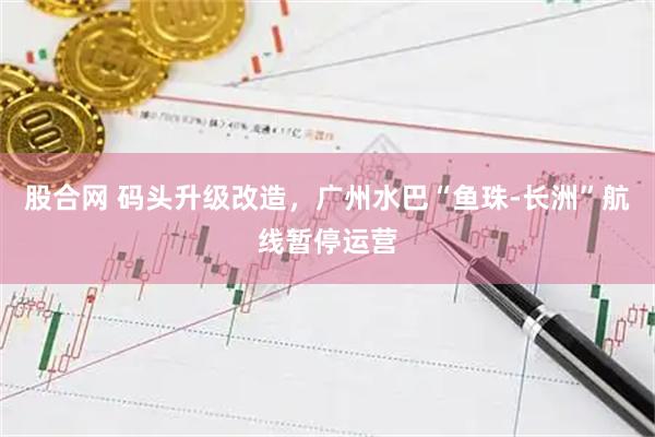 股合网 码头升级改造，广州水巴“鱼珠-长洲”航线暂停运营