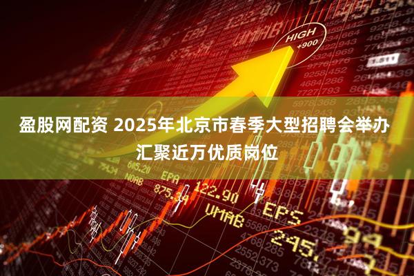 盈股网配资 2025年北京市春季大型招聘会举办 汇聚近万优质岗位