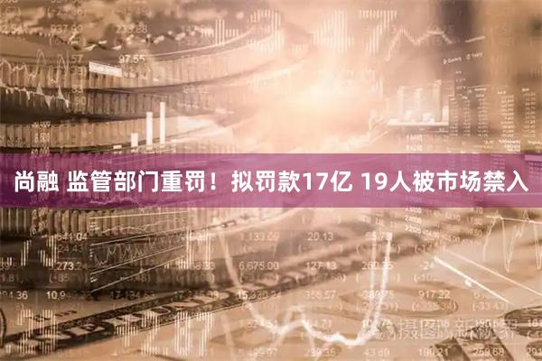尚融 监管部门重罚！拟罚款17亿 19人被市场禁入