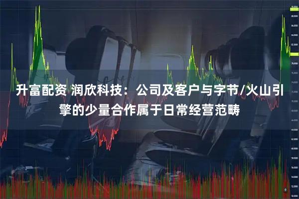 升富配资 润欣科技：公司及客户与字节/火山引擎的少量合作属于日常经营范畴