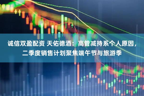 诚信双盈配资 天佑德酒：高管减持系个人原因，二季度销售计划聚焦端午节与旅游季