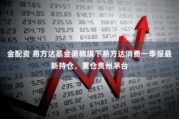 金配资 易方达基金萧楠旗下易方达消费一季报最新持仓，重仓贵州茅台