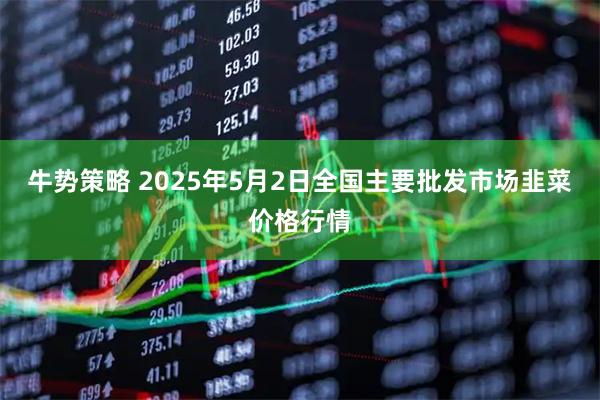 牛势策略 2025年5月2日全国主要批发市场韭菜价格行情