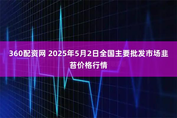 360配资网 2025年5月2日全国主要批发市场韭苔价格行情