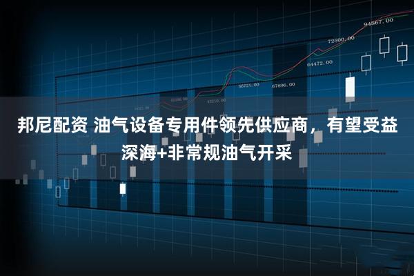 邦尼配资 油气设备专用件领先供应商，有望受益深海+非常规油气开采