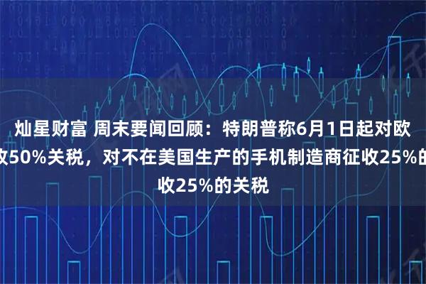 灿星财富 周末要闻回顾：特朗普称6月1日起对欧盟征收50%关税，对不在美国生产的手机制造商征收25%的关税