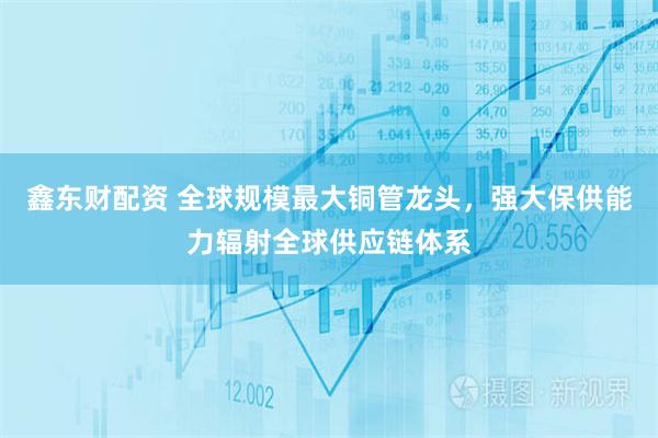 鑫东财配资 全球规模最大铜管龙头，强大保供能力辐射全球供应链体系