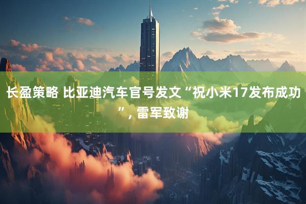 长盈策略 比亚迪汽车官号发文“祝小米17发布成功”, 雷军致谢