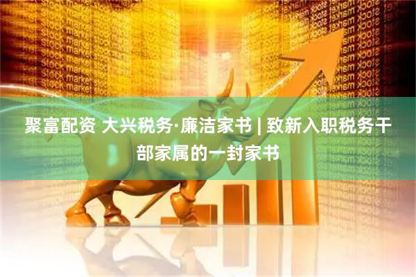 聚富配资 大兴税务·廉洁家书 | 致新入职税务干部家属的一封家书