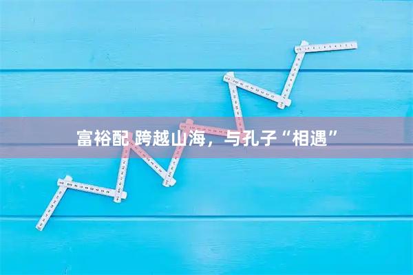 富裕配 跨越山海，与孔子“相遇”