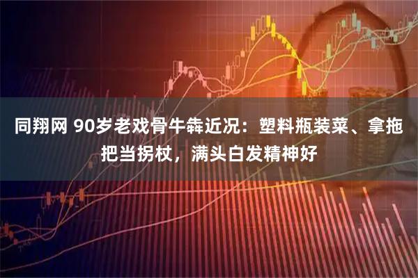 同翔网 90岁老戏骨牛犇近况：塑料瓶装菜、拿拖把当拐杖，满头白发精神好