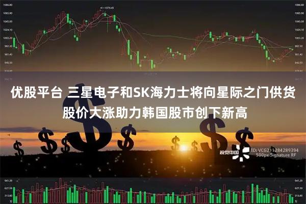 优股平台 三星电子和SK海力士将向星际之门供货 股价大涨助力韩国股市创下新高