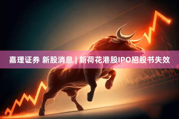 嘉理证券 新股消息 | 新荷花港股IPO招股书失效