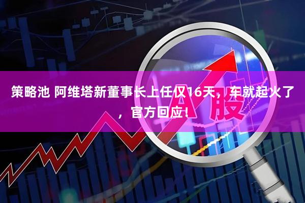 策略池 阿维塔新董事长上任仅16天，车就起火了，官方回应！